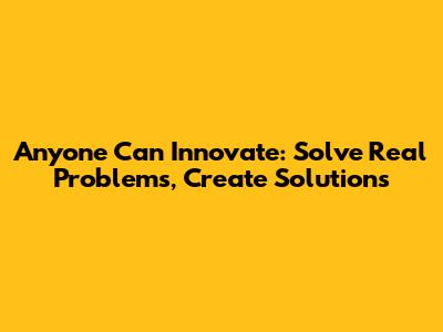 Anyone Can Innovate: Solve Real Problems, Create Solutions