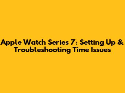 Apple Watch Series 7: Setting Up & Troubleshooting Time Issues