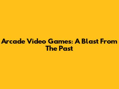 Arcade Video Games: A Blast From The Past