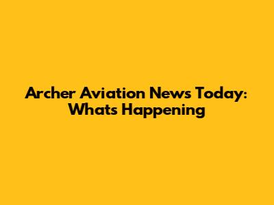 Archer Aviation News Today: What's Happening