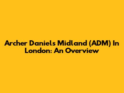 Archer Daniels Midland (ADM) In London: An Overview