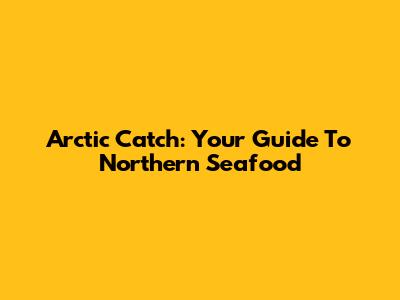 Arctic Catch: Your Guide To Northern Seafood