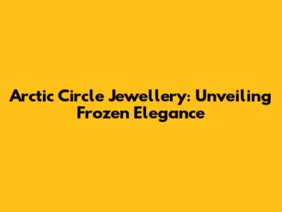 Arctic Circle Jewellery: Unveiling Frozen Elegance