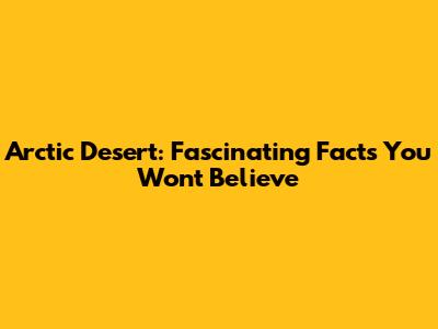 Arctic Desert: Fascinating Facts You Won't Believe