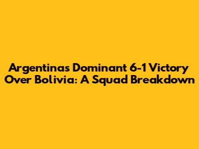 Argentina's Dominant 6-1 Victory Over Bolivia: A Squad Breakdown