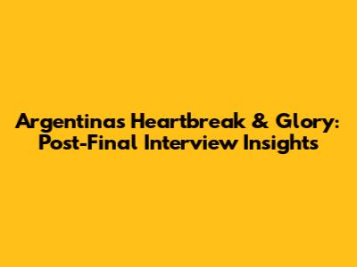 Argentina's Heartbreak & Glory: Post-Final Interview Insights