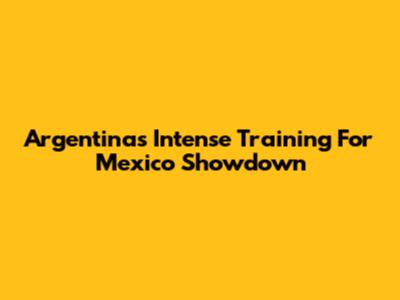 Argentina's Intense Training For Mexico Showdown