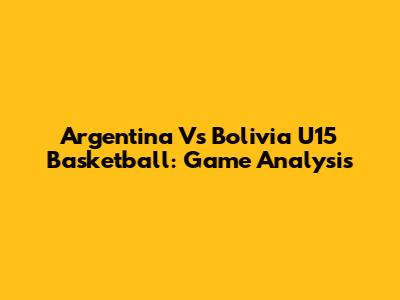 Argentina Vs Bolivia U15 Basketball: Game Analysis
