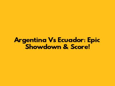 Argentina Vs Ecuador: Epic Showdown & Score!