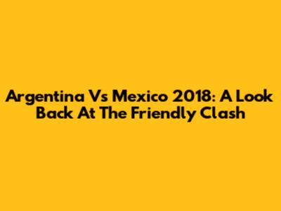 Argentina Vs Mexico 2018: A Look Back At The Friendly Clash