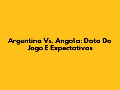 Argentina Vs. Angola: Data Do Jogo E Expectativas