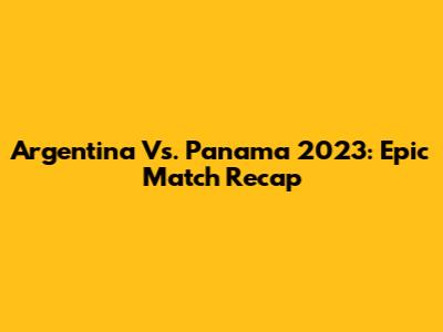 Argentina Vs. Panama 2023: Epic Match Recap