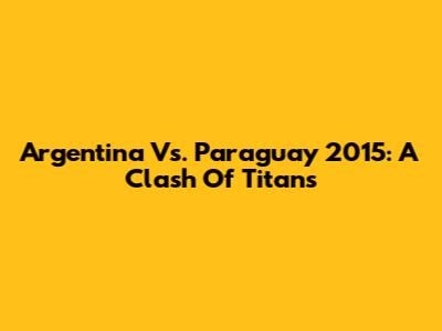 Argentina Vs. Paraguay 2015: A Clash Of Titans