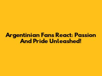 Argentinian Fans React: Passion And Pride Unleashed!