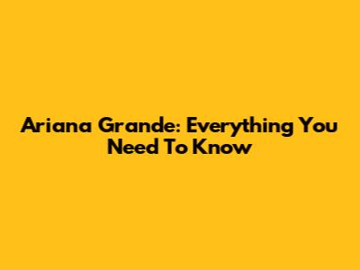 Ariana Grande: Everything You Need To Know