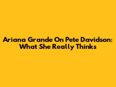 Ariana Grande On Pete Davidson: What She Really Thinks
