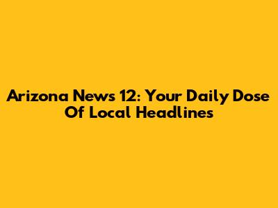 Arizona News 12: Your Daily Dose Of Local Headlines