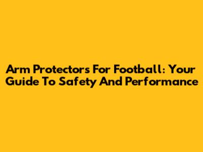Arm Protectors For Football: Your Guide To Safety And Performance