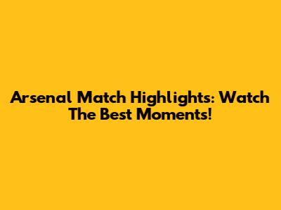 Arsenal Match Highlights: Watch The Best Moments!