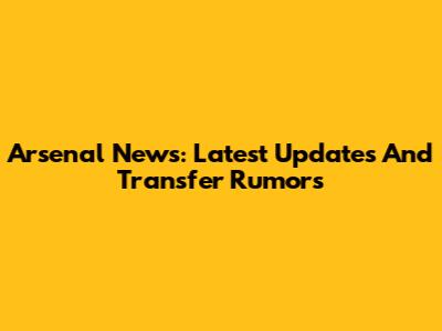 Arsenal News: Latest Updates And Transfer Rumors