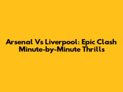 Arsenal Vs Liverpool: Epic Clash Minute-by-Minute Thrills