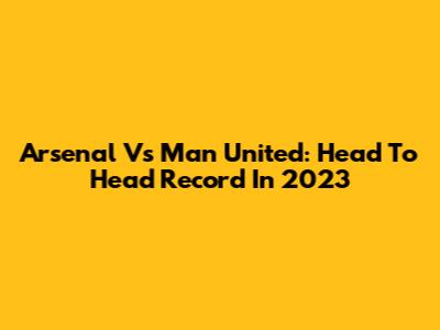 Arsenal Vs Man United: Head To Head Record In 2023