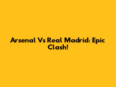 Arsenal Vs Real Madrid: Epic Clash!