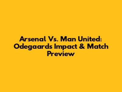 Arsenal Vs. Man United: Odegaard's Impact & Match Preview