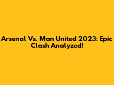 Arsenal Vs. Man United 2023: Epic Clash Analyzed!
