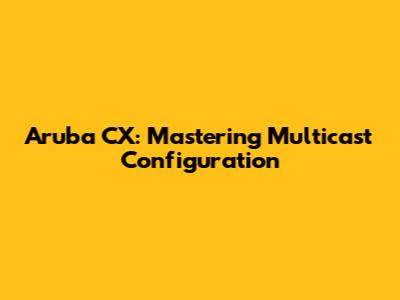 Aruba CX: Mastering Multicast Configuration