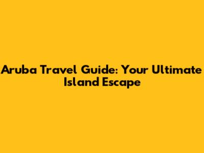 Aruba Travel Guide: Your Ultimate Island Escape