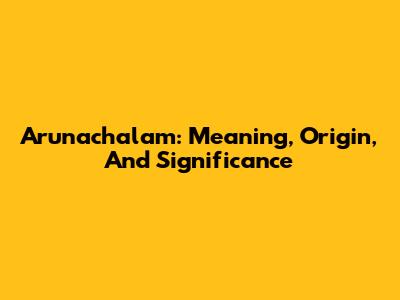 Arunachalam: Meaning, Origin, And Significance