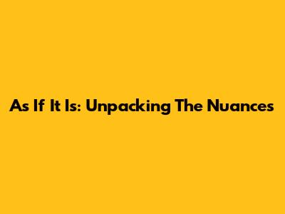 As If It Is: Unpacking The Nuances