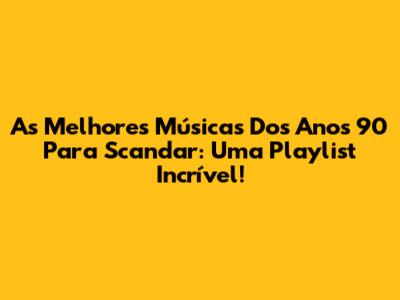 As Melhores Músicas Dos Anos 90 Para Scandar: Uma Playlist Incrível!