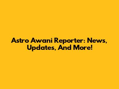 Astro Awani Reporter: News, Updates, And More!