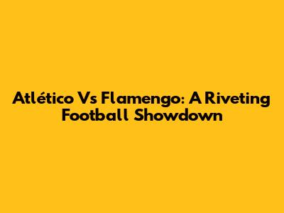 Atlético Vs Flamengo: A Riveting Football Showdown