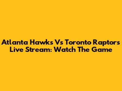 Atlanta Hawks Vs Toronto Raptors Live Stream: Watch The Game