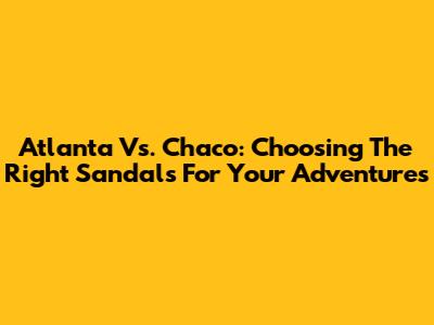 Atlanta Vs. Chaco: Choosing The Right Sandals For Your Adventures
