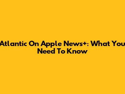 Atlantic On Apple News+: What You Need To Know