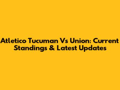 Atletico Tucuman Vs Union: Current Standings & Latest Updates
