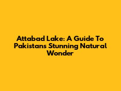 Attabad Lake: A Guide To Pakistan's Stunning Natural Wonder