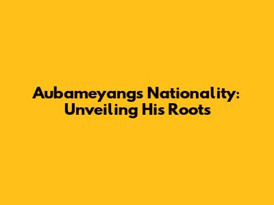 Aubameyang's Nationality: Unveiling His Roots