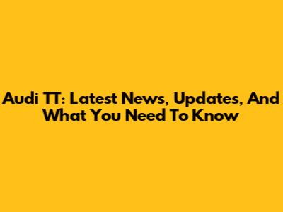 Audi TT: Latest News, Updates, And What You Need To Know