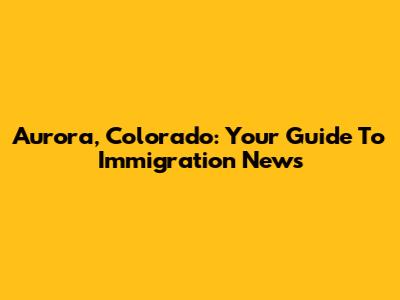 Aurora, Colorado: Your Guide To Immigration News