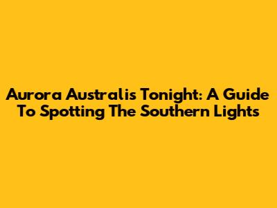 Aurora Australis Tonight: A Guide To Spotting The Southern Lights