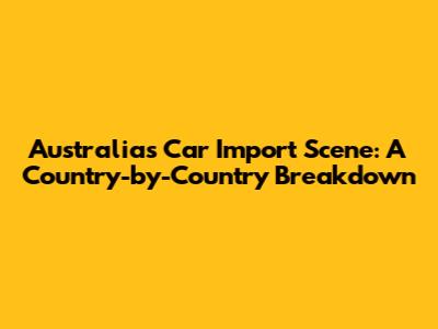 Australia's Car Import Scene: A Country-by-Country Breakdown