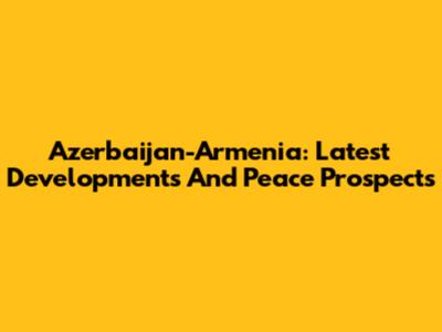 Azerbaijan-Armenia: Latest Developments And Peace Prospects