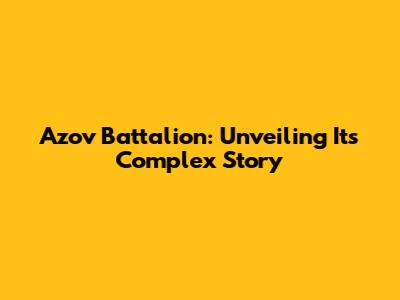 Azov Battalion: Unveiling Its Complex Story