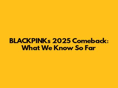 BLACKPINK's 2025 Comeback: What We Know So Far