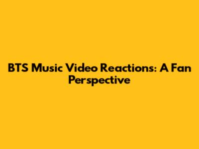 BTS Music Video Reactions: A Fan Perspective